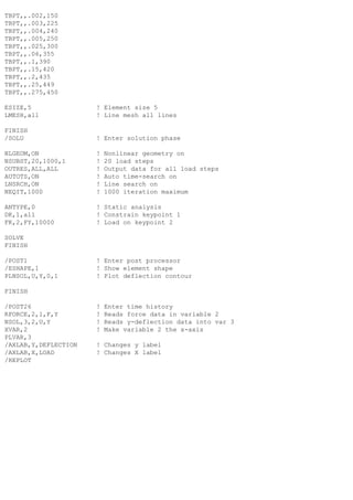 TBPT,,.002,150
TBPT,,.003,225
TBPT,,.004,240
TBPT,,.005,250
TBPT,,.025,300
TBPT,,.06,355
TBPT,,.1,390
TBPT,,.15,420
TBPT,,.2,435
TBPT,,.25,449
TBPT,,.275,450
ESIZE,5 ! Element size 5
LMESH,all ! Line mesh all lines
FINISH
/SOLU ! Enter solution phase
NLGEOM,ON ! Nonlinear geometry on
NSUBST,20,1000,1 ! 20 load steps
OUTRES,ALL,ALL ! Output data for all load steps
AUTOTS,ON ! Auto time-search on
LNSRCH,ON ! Line search on
NEQIT,1000 ! 1000 iteration maximum
ANTYPE,0 ! Static analysis
DK,1,all ! Constrain keypoint 1
FK,2,FY,10000 ! Load on keypoint 2
SOLVE
FINISH
/POST1 ! Enter post processor
/ESHAPE,1 ! Show element shape
PLNSOL,U,Y,0,1 ! Plot deflection contour
FINISH
/POST26 ! Enter time history
RFORCE,2,1,F,Y ! Reads force data in variable 2
NSOL,3,2,U,Y ! Reads y-deflection data into var 3
XVAR,2 ! Make variable 2 the x-axis
PLVAR,3
/AXLAB,Y,DEFLECTION ! Changes y label
/AXLAB,X,LOAD ! Changes X label
/REPLOT
 