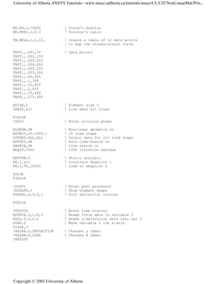 MP,EX,1,75000 ! Young's modulus
MP,PRXY,1,0.3 ! Poisson's ratio
TB,MELA,1,1,12, ! Create a table of 12 data points
! to map the stress-strain curve
TBPT,,.001,75 ! Data points
TBPT,,.002,150
TBPT,,.003,225
TBPT,,.004,240
TBPT,,.005,250
TBPT,,.025,300
TBPT,,.06,355
TBPT,,.1,390
TBPT,,.15,420
TBPT,,.2,435
TBPT,,.25,449
TBPT,,.275,450
ESIZE,5 ! Element size 5
LMESH,all ! Line mesh all lines
FINISH
/SOLU ! Enter solution phase
NLGEOM,ON ! Nonlinear geometry on
NSUBST,20,1000,1 ! 20 load steps
OUTRES,ALL,ALL ! Output data for all load steps
AUTOTS,ON ! Auto time-search on
LNSRCH,ON ! Line search on
NEQIT,1000 ! 1000 iteration maximum
ANTYPE,0 ! Static analysis
DK,1,all ! Constrain keypoint 1
FK,2,FY,10000 ! Load on keypoint 2
SOLVE
FINISH
/POST1 ! Enter post processor
/ESHAPE,1 ! Show element shape
PLNSOL,U,Y,0,1 ! Plot deflection contour
FINISH
/POST26 ! Enter time history
RFORCE,2,1,F,Y ! Reads force data in variable 2
NSOL,3,2,U,Y ! Reads y-deflection data into var 3
XVAR,2 ! Make variable 2 the x-axis
PLVAR,3
/AXLAB,Y,DEFLECTION ! Changes y label
/AXLAB,X,LOAD ! Changes X label
/REPLOT
University of Alberta ANSYS Tutorials - www.mece.ualberta.ca/tutorials/ansys/CL/CIT/NonLinearMat/Prin...
Copyright © 2003 University of Alberta
 
