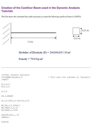 Creation of the Cantilver Beam used in the Dynamic Analysis
Tutorials
This file shows the command line codes necessary to create the following cantilever beam in ANSYS.
/TITLE, Dynamic Analysis
/FILNAME,Dynamic,0 ! This sets the jobname to 'Dynamic'
/PREP7
K,1,0,0
K,2,1,0
L,1,2
ET,1,BEAM3
R,1,0.0001,8.33e-10,0.01
MP,EX,1,2.068e11
MP,PRXY,1,0.33
MP,DENS,1,7830
LESIZE,ALL,,,10
LMESH,1
FINISH
 