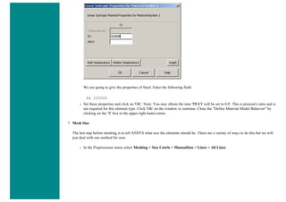 We are going to give the properties of Steel. Enter the following field:
EX 200000
❍ Set these properties and click on 'OK'. Note: You may obtain the note 'PRXY will be set to 0.0'. This is poisson's ratio and is
not required for this element type. Click 'OK' on the window to continue. Close the "Define Material Model Behavior" by
clicking on the 'X' box in the upper right hand corner.
7. Mesh Size
The last step before meshing is to tell ANSYS what size the elements should be. There are a variety of ways to do this but we will
just deal with one method for now.
❍ In the Preprocessor menu select Meshing > Size Cntrls > ManualSize > Lines > All Lines
 