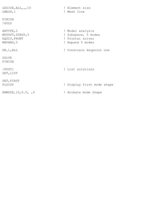 LESIZE,ALL,,,10 ! Element size
LMESH,1 ! Mesh line
FINISH
/SOLU
ANTYPE,2 ! Modal analysis
MODOPT,SUBSP,5 ! Subspace, 5 modes
EQSLV,FRONT ! Frontal solver
MXPAND,5 ! Expand 5 modes
DK,1,ALL ! Constrain keypoint one
SOLVE
FINISH
/POST1 ! List solutions
SET,LIST
SET,FIRST
PLDISP ! Display first mode shape
ANMODE,10,0.5, ,0 ! Animate mode shape
 