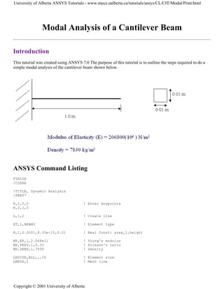 Modal Analysis of a Cantilever Beam
Introduction
This tutorial was created using ANSYS 7.0 The purpose of this tutorial is to outline the steps required to do a
simple modal analysis of the cantilever beam shown below.
ANSYS Command Listing
FINISH
/CLEAR
/TITLE, Dynamic Analysis
/PREP7
K,1,0,0 ! Enter keypoints
K,2,1,0
L,1,2 ! Create line
ET,1,BEAM3 ! Element type
R,1,0.0001,8.33e-10,0.01 ! Real Const: area,I,height
MP,EX,1,2.068e11 ! Young's modulus
MP,PRXY,1,0.33 ! Poisson's ratio
MP,DENS,1,7830 ! Density
LESIZE,ALL,,,10 ! Element size
LMESH,1 ! Mesh line
University of Alberta ANSYS Tutorials - www.mece.ualberta.ca/tutorials/ansys/CL/CIT/Modal/Print.html
Copyright © 2001 University of Alberta
 