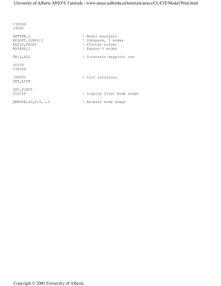 FINISH
/SOLU
ANTYPE,2 ! Modal analysis
MODOPT,SUBSP,5 ! Subspace, 5 modes
EQSLV,FRONT ! Frontal solver
MXPAND,5 ! Expand 5 modes
DK,1,ALL ! Constrain keypoint one
SOLVE
FINISH
/POST1 ! List solutions
SET,LIST
SET,FIRST
PLDISP ! Display first mode shape
ANMODE,10,0.5, ,0 ! Animate mode shape
University of Alberta ANSYS Tutorials - www.mece.ualberta.ca/tutorials/ansys/CL/CIT/Modal/Print.html
Copyright © 2001 University of Alberta
 