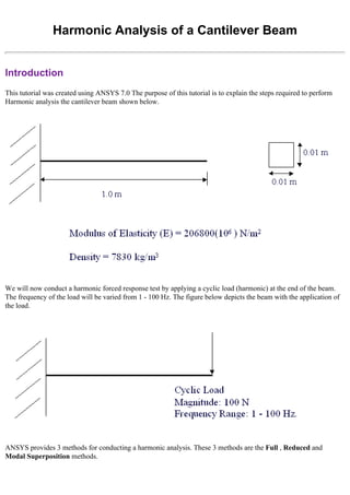Harmonic Analysis of a Cantilever Beam
Introduction
This tutorial was created using ANSYS 7.0 The purpose of this tutorial is to explain the steps required to perform
Harmonic analysis the cantilever beam shown below.
We will now conduct a harmonic forced response test by applying a cyclic load (harmonic) at the end of the beam.
The frequency of the load will be varied from 1 - 100 Hz. The figure below depicts the beam with the application of
the load.
ANSYS provides 3 methods for conducting a harmonic analysis. These 3 methods are the Full , Reduced and
Modal Superposition methods.
 