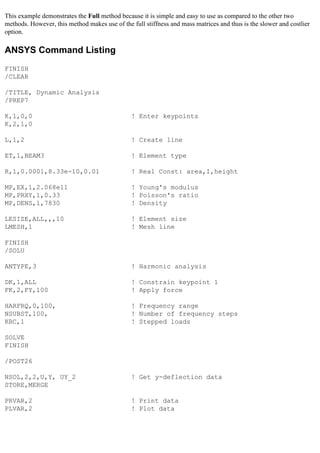This example demonstrates the Full method because it is simple and easy to use as compared to the other two
methods. However, this method makes use of the full stiffness and mass matrices and thus is the slower and costlier
option.
ANSYS Command Listing
FINISH
/CLEAR
/TITLE, Dynamic Analysis
/PREP7
K,1,0,0 ! Enter keypoints
K,2,1,0
L,1,2 ! Create line
ET,1,BEAM3 ! Element type
R,1,0.0001,8.33e-10,0.01 ! Real Const: area,I,height
MP,EX,1,2.068e11 ! Young's modulus
MP,PRXY,1,0.33 ! Poisson's ratio
MP,DENS,1,7830 ! Density
LESIZE,ALL,,,10 ! Element size
LMESH,1 ! Mesh line
FINISH
/SOLU
ANTYPE,3 ! Harmonic analysis
DK,1,ALL ! Constrain keypoint 1
FK,2,FY,100 ! Apply force
HARFRQ,0,100, ! Frequency range
NSUBST,100, ! Number of frequency steps
KBC,1 ! Stepped loads
SOLVE
FINISH
/POST26
NSOL,2,2,U,Y, UY_2 ! Get y-deflection data
STORE,MERGE
PRVAR,2 ! Print data
PLVAR,2 ! Plot data
 
