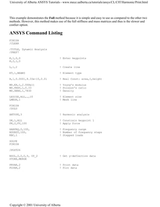 This example demonstrates the Full method because it is simple and easy to use as compared to the other two
methods. However, this method makes use of the full stiffness and mass matrices and thus is the slower and
costlier option.
ANSYS Command Listing
FINISH
/CLEAR
/TITLE, Dynamic Analysis
/PREP7
K,1,0,0 ! Enter keypoints
K,2,1,0
L,1,2 ! Create line
ET,1,BEAM3 ! Element type
R,1,0.0001,8.33e-10,0.01 ! Real Const: area,I,height
MP,EX,1,2.068e11 ! Young's modulus
MP,PRXY,1,0.33 ! Poisson's ratio
MP,DENS,1,7830 ! Density
LESIZE,ALL,,,10 ! Element size
LMESH,1 ! Mesh line
FINISH
/SOLU
ANTYPE,3 ! Harmonic analysis
DK,1,ALL ! Constrain keypoint 1
FK,2,FY,100 ! Apply force
HARFRQ,0,100, ! Frequency range
NSUBST,100, ! Number of frequency steps
KBC,1 ! Stepped loads
SOLVE
FINISH
/POST26
NSOL,2,2,U,Y, UY_2 ! Get y-deflection data
STORE,MERGE
PRVAR,2 ! Print data
PLVAR,2 ! Plot data
University of Alberta ANSYS Tutorials - www.mece.ualberta.ca/tutorials/ansys/CL/CIT/Harmonic/Print.html
Copyright © 2001 University of Alberta
 
