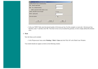 ❍ In the size 'NDIV' field, enter the desired number of divisions per line. For this example we want only 1 division per line,
therefore, enter '1' and then click 'OK'. Note that we have not yet meshed the geometry, we have simply defined the element
sizes.
8. Mesh
Now the frame can be meshed.
❍ In the 'Preprocessor' menu select Meshing > Mesh > Lines and click 'Pick All' in the 'Mesh Lines' Window
Your model should now appear as shown in the following window
 