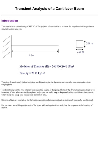 Transient Analysis of a Cantilever Beam
Introduction
This tutorial was created using ANSYS 7.0 The purpose of this tutorial is to show the steps involved to perform a
simple transient analysis.
Transient dynamic analysis is a technique used to determine the dynamic response of a structure under a time-
varying load.
The time frame for this type of analysis is such that inertia or damping effects of the structure are considered to be
important. Cases where such effects play a major role are under step or impulse loading conditions, for example,
where there is a sharp load change in a fraction of time.
If inertia effects are negligible for the loading conditions being considered, a static analysis may be used instead.
For our case, we will impact the end of the beam with an impulse force and view the response at the location of
impact.
 