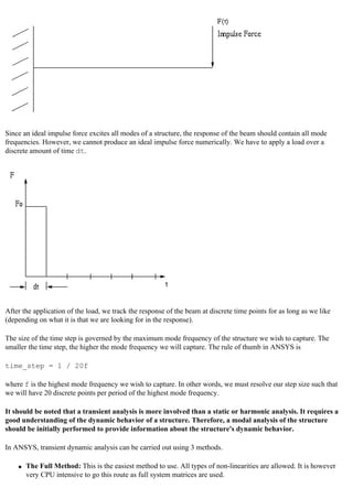 Since an ideal impulse force excites all modes of a structure, the response of the beam should contain all mode
frequencies. However, we cannot produce an ideal impulse force numerically. We have to apply a load over a
discrete amount of time dt.
After the application of the load, we track the response of the beam at discrete time points for as long as we like
(depending on what it is that we are looking for in the response).
The size of the time step is governed by the maximum mode frequency of the structure we wish to capture. The
smaller the time step, the higher the mode frequency we will capture. The rule of thumb in ANSYS is
time_step = 1 / 20f
where f is the highest mode frequency we wish to capture. In other words, we must resolve our step size such that
we will have 20 discrete points per period of the highest mode frequency.
It should be noted that a transient analysis is more involved than a static or harmonic analysis. It requires a
good understanding of the dynamic behavior of a structure. Therefore, a modal analysis of the structure
should be initially performed to provide information about the structure's dynamic behavior.
In ANSYS, transient dynamic analysis can be carried out using 3 methods.
● The Full Method: This is the easiest method to use. All types of non-linearities are allowed. It is however
very CPU intensive to go this route as full system matrices are used.
 