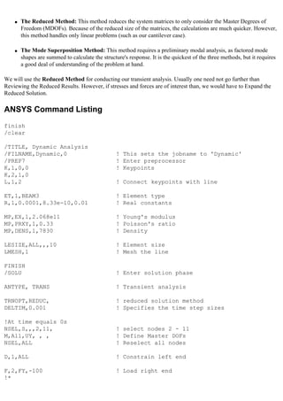 ● The Reduced Method: This method reduces the system matrices to only consider the Master Degrees of
Freedom (MDOFs). Because of the reduced size of the matrices, the calculations are much quicker. However,
this method handles only linear problems (such as our cantilever case).
● The Mode Superposition Method: This method requires a preliminary modal analysis, as factored mode
shapes are summed to calculate the structure's response. It is the quickest of the three methods, but it requires
a good deal of understanding of the problem at hand.
We will use the Reduced Method for conducting our transient analysis. Usually one need not go further than
Reviewing the Reduced Results. However, if stresses and forces are of interest than, we would have to Expand the
Reduced Solution.
ANSYS Command Listing
finish
/clear
/TITLE, Dynamic Analysis
/FILNAME,Dynamic,0 ! This sets the jobname to 'Dynamic'
/PREP7 ! Enter preprocessor
K,1,0,0 ! Keypoints
K,2,1,0
L,1,2 ! Connect keypoints with line
ET,1,BEAM3 ! Element type
R,1,0.0001,8.33e-10,0.01 ! Real constants
MP,EX,1,2.068e11 ! Young's modulus
MP,PRXY,1,0.33 ! Poisson's ratio
MP,DENS,1,7830 ! Density
LESIZE,ALL,,,10 ! Element size
LMESH,1 ! Mesh the line
FINISH
/SOLU ! Enter solution phase
ANTYPE, TRANS ! Transient analysis
TRNOPT,REDUC, ! reduced solution method
DELTIM,0.001 ! Specifies the time step sizes
!At time equals 0s
NSEL,S,,,2,11, ! select nodes 2 - 11
M,All,UY, , , ! Define Master DOFs
NSEL,ALL ! Reselect all nodes
D,1,ALL ! Constrain left end
F,2,FY,-100 ! Load right end
!*
 