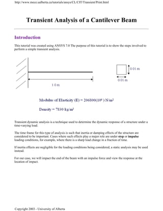 Transient Analysis of a Cantilever Beam
Introduction
This tutorial was created using ANSYS 7.0 The purpose of this tutorial is to show the steps involved to
perform a simple transient analysis.
Transient dynamic analysis is a technique used to determine the dynamic response of a structure under a
time-varying load.
The time frame for this type of analysis is such that inertia or damping effects of the structure are
considered to be important. Cases where such effects play a major role are under step or impulse
loading conditions, for example, where there is a sharp load change in a fraction of time.
If inertia effects are negligible for the loading conditions being considered, a static analysis may be used
instead.
For our case, we will impact the end of the beam with an impulse force and view the response at the
location of impact.
http://www.mece.ualberta.ca/tutorials/ansys/CL/CIT/Transient/Print.html
Copyright 2003 - University of Alberta
 