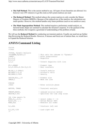 z The Full Method: This is the easiest method to use. All types of non-linearities are allowed. It is
however very CPU intensive to go this route as full system matrices are used.
z The Reduced Method: This method reduces the system matrices to only consider the Master
Degrees of Freedom (MDOFs). Because of the reduced size of the matrices, the calculations are
much quicker. However, this method handles only linear problems (such as our cantilever case).
z The Mode Superposition Method: This method requires a preliminary modal analysis, as
factored mode shapes are summed to calculate the structure's response. It is the quickest of the
three methods, but it requires a good deal of understanding of the problem at hand.
We will use the Reduced Method for conducting our transient analysis. Usually one need not go further
than Reviewing the Reduced Results. However, if stresses and forces are of interest than, we would have
to Expand the Reduced Solution.
ANSYS Command Listing
finish
/clear
/TITLE, Dynamic Analysis
/FILNAME,Dynamic,0 ! This sets the jobname to 'Dynamic'
/PREP7 ! Enter preprocessor
K,1,0,0 ! Keypoints
K,2,1,0
L,1,2 ! Connect keypoints with line
ET,1,BEAM3 ! Element type
R,1,0.0001,8.33e-10,0.01 ! Real constants
MP,EX,1,2.068e11 ! Young's modulus
MP,PRXY,1,0.33 ! Poisson's ratio
MP,DENS,1,7830 ! Density
LESIZE,ALL,,,10 ! Element size
LMESH,1 ! Mesh the line
FINISH
/SOLU ! Enter solution phase
ANTYPE, TRANS ! Transient analysis
TRNOPT,REDUC, ! reduced solution method
DELTIM,0.001 ! Specifies the time step sizes
!At time equals 0s
NSEL,S,,,2,11, ! select nodes 2 - 11
M,All,UY, , , ! Define Master DOFs
NSEL,ALL ! Reselect all nodes
D,1,ALL ! Constrain left end
F,2,FY,-100 ! Load right end
!*
http://www.mece.ualberta.ca/tutorials/ansys/CL/CIT/Transient/Print.html
Copyright 2003 - University of Alberta
 