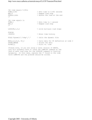 !At time equals 0.001s
TIME,0.001 ! Sets time to 0.001 seconds
KBC,0 ! Ramped load step
FDELE,2,ALL ! Delete the load at the end
!*
!At time equals 1s
TIME,1 ! Sets time to 1 second
KBC,0 ! Ramped load step
!*
LSSOLVE,1,3,1 ! solve multiple load steps
FINISH
/POST26 ! Enter time history
FILE,'Dynamic','rdsp','.' ! Calls the dynamic file
NSOL,2,2,U,Y, UY_2 ! Calls data for UY deflection at node 2
STORE,MERGE ! Stores the data
PLVAR,2, ! Plots vs. time
!Please note, if you are using a later version of ANSYS,
!you will probably have to issue the LSWRITE command at the
!end of each load step for the LSSOLVE command to function
!properly. In this case, replace the !* found in the code
!with LSWRITE and the problem should be solved.
http://www.mece.ualberta.ca/tutorials/ansys/CL/CIT/Transient/Print.html
Copyright 2003 - University of Alberta
 