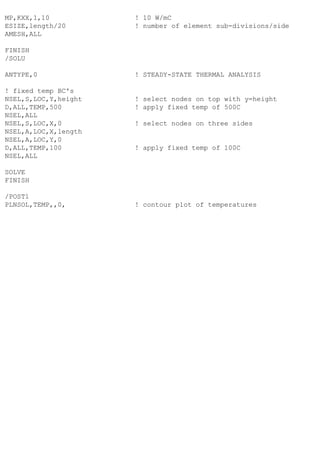 MP,KXX,1,10 ! 10 W/mC
ESIZE,length/20 ! number of element sub-divisions/side
AMESH,ALL
FINISH
/SOLU
ANTYPE,0 ! STEADY-STATE THERMAL ANALYSIS
! fixed temp BC's
NSEL,S,LOC,Y,height ! select nodes on top with y=height
D,ALL,TEMP,500 ! apply fixed temp of 500C
NSEL,ALL
NSEL,S,LOC,X,0 ! select nodes on three sides
NSEL,A,LOC,X,length
NSEL,A,LOC,Y,0
D,ALL,TEMP,100 ! apply fixed temp of 100C
NSEL,ALL
SOLVE
FINISH
/POST1
PLNSOL,TEMP,,0, ! contour plot of temperatures
 