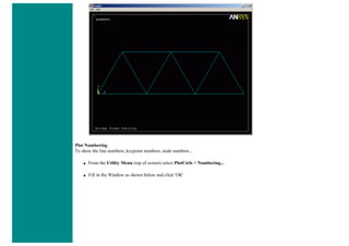 Plot Numbering
To show the line numbers, keypoint numbers, node numbers...
● From the Utility Menu (top of screen) select PlotCtrls > Numbering...
● Fill in the Window as shown below and click 'OK'
 
