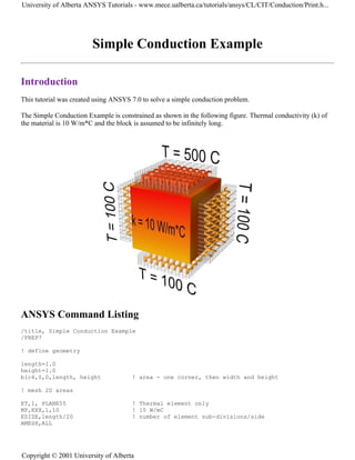 Simple Conduction Example
Introduction
This tutorial was created using ANSYS 7.0 to solve a simple conduction problem.
The Simple Conduction Example is constrained as shown in the following figure. Thermal conductivity (k) of
the material is 10 W/m*C and the block is assumed to be infinitely long.
ANSYS Command Listing
/title, Simple Conduction Example
/PREP7
! define geometry
length=1.0
height=1.0
blc4,0,0,length, height ! area - one corner, then width and height
! mesh 2D areas
ET,1, PLANE55 ! Thermal element only
MP,KXX,1,10 ! 10 W/mC
ESIZE,length/20 ! number of element sub-divisions/side
AMESH,ALL
University of Alberta ANSYS Tutorials - www.mece.ualberta.ca/tutorials/ansys/CL/CIT/Conduction/Print.h...
Copyright © 2001 University of Alberta
 