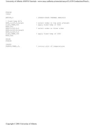 FINISH
/SOLU
ANTYPE,0 ! STEADY-STATE THERMAL ANALYSIS
! fixed temp BC's
NSEL,S,LOC,Y,height ! select nodes on top with y=height
D,ALL,TEMP,500 ! apply fixed temp of 500C
NSEL,ALL
NSEL,S,LOC,X,0 ! select nodes on three sides
NSEL,A,LOC,X,length
NSEL,A,LOC,Y,0
D,ALL,TEMP,100 ! apply fixed temp of 100C
NSEL,ALL
SOLVE
FINISH
/POST1
PLNSOL,TEMP,,0, ! contour plot of temperatures
University of Alberta ANSYS Tutorials - www.mece.ualberta.ca/tutorials/ansys/CL/CIT/Conduction/Print.h...
Copyright © 2001 University of Alberta
 