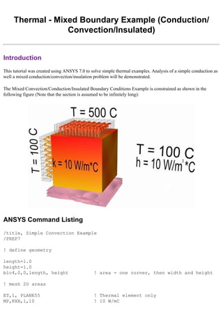 Thermal - Mixed Boundary Example (Conduction/
Convection/Insulated)
Introduction
This tutorial was created using ANSYS 7.0 to solve simple thermal examples. Analysis of a simple conduction as
well a mixed conduction/convection/insulation problem will be demonstrated.
The Mixed Convection/Conduction/Insulated Boundary Conditions Example is constrained as shown in the
following figure (Note that the section is assumed to be infinitely long):
ANSYS Command Listing
/title, Simple Convection Example
/PREP7
! define geometry
length=1.0
height=1.0
blc4,0,0,length, height ! area - one corner, then width and height
! mesh 2D areas
ET,1, PLANE55 ! Thermal element only
MP,KXX,1,10 ! 10 W/mC
 