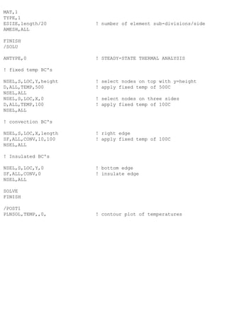 MAT,1
TYPE,1
ESIZE,length/20 ! number of element sub-divisions/side
AMESH,ALL
FINISH
/SOLU
ANTYPE,0 ! STEADY-STATE THERMAL ANALYSIS
! fixed temp BC's
NSEL,S,LOC,Y,height ! select nodes on top with y=height
D,ALL,TEMP,500 ! apply fixed temp of 500C
NSEL,ALL
NSEL,S,LOC,X,0 ! select nodes on three sides
D,ALL,TEMP,100 ! apply fixed temp of 100C
NSEL,ALL
! convection BC's
NSEL,S,LOC,X,length ! right edge
SF,ALL,CONV,10,100 ! apply fixed temp of 100C
NSEL,ALL
! Insulated BC's
NSEL,S,LOC,Y,0 ! bottom edge
SF,ALL,CONV,0 ! insulate edge
NSEL,ALL
SOLVE
FINISH
/POST1
PLNSOL,TEMP,,0, ! contour plot of temperatures
 