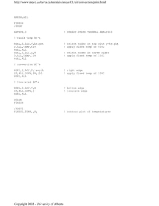 AMESH,ALL
FINISH
/SOLU
ANTYPE,0 ! STEADY-STATE THERMAL ANALYSIS
! fixed temp BC's
NSEL,S,LOC,Y,height ! select nodes on top with y=height
D,ALL,TEMP,500 ! apply fixed temp of 500C
NSEL,ALL
NSEL,S,LOC,X,0 ! select nodes on three sides
D,ALL,TEMP,100 ! apply fixed temp of 100C
NSEL,ALL
! convection BC's
NSEL,S,LOC,X,length ! right edge
SF,ALL,CONV,10,100 ! apply fixed temp of 100C
NSEL,ALL
! Insulated BC's
NSEL,S,LOC,Y,0 ! bottom edge
SF,ALL,CONV,0 ! insulate edge
NSEL,ALL
SOLVE
FINISH
/POST1
PLNSOL,TEMP,,0, ! contour plot of temperatures
http://www.mece.ualberta.ca/tutorials/ansys/CL/cit/convection/print.html
Copyright 2003 - University of Alberta
 
