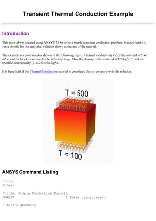 Transient Thermal Conduction Example
Introduction
This tutorial was created using ANSYS 7.0 to solve a simple transient conduction problem. Special thanks to
Jesse Arnold for the analytical solution shown at the end of the tutorial.
The example is constrained as shown in the following figure. Thermal conductivity (k) of the material is 5 W/
m*K and the block is assumed to be infinitely long. Also, the density of the material is 920 kg/m^3 and the
specific heat capacity (c) is 2.040 kJ/kg*K.
It is beneficial if the Thermal-Conduction tutorial is completed first to compare with this solution.
ANSYS Command Listing
finish
/clear
/title, Simple Conduction Example
/PREP7 ! Enter preprocessor
! define geometry
 
