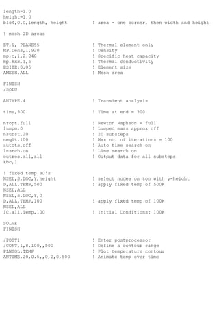 length=1.0
height=1.0
blc4,0,0,length, height ! area - one corner, then width and height
! mesh 2D areas
ET,1, PLANE55 ! Thermal element only
MP,Dens,1,920 ! Density
mp,c,1,2.040 ! Specific heat capacity
mp,kxx,1,5 ! Thermal conductivity
ESIZE,0.05 ! Element size
AMESH,ALL ! Mesh area
FINISH
/SOLU
ANTYPE,4 ! Transient analysis
time,300 ! Time at end = 300
nropt,full ! Newton Raphson = full
lumpm,0 ! Lumped mass approx off
nsubst,20 ! 20 substeps
neqit,100 ! Max no. of iterations = 100
autots,off ! Auto time search on
lnsrch,on ! Line search on
outres,all,all ! Output data for all substeps
kbc,1
! fixed temp BC's
NSEL,S,LOC,Y,height ! select nodes on top with y=height
D,ALL,TEMP,500 ! apply fixed temp of 500K
NSEL,ALL
NSEL,s,LOC,Y,0
D,ALL,TEMP,100 ! apply fixed temp of 100K
NSEL,ALL
IC,all,Temp,100 ! Initial Conditions: 100K
SOLVE
FINISH
/POST1 ! Enter postprocessor
/CONT,1,8,100,,500 ! Define a contour range
PLNSOL,TEMP ! Plot temperature contour
ANTIME,20,0.5,,0,2,0,500 ! Animate temp over time
 