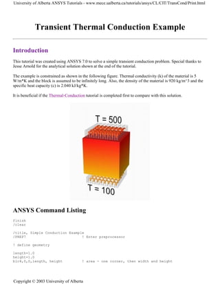 Transient Thermal Conduction Example
Introduction
This tutorial was created using ANSYS 7.0 to solve a simple transient conduction problem. Special thanks to
Jesse Arnold for the analytical solution shown at the end of the tutorial.
The example is constrained as shown in the following figure. Thermal conductivity (k) of the material is 5
W/m*K and the block is assumed to be infinitely long. Also, the density of the material is 920 kg/m^3 and the
specific heat capacity (c) is 2.040 kJ/kg*K.
It is beneficial if the Thermal-Conduction tutorial is completed first to compare with this solution.
ANSYS Command Listing
finish
/clear
/title, Simple Conduction Example
/PREP7 ! Enter preprocessor
! define geometry
length=1.0
height=1.0
blc4,0,0,length, height ! area - one corner, then width and height
University of Alberta ANSYS Tutorials - www.mece.ualberta.ca/tutorials/ansys/CL/CIT/TransCond/Print.html
Copyright © 2003 University of Alberta
 