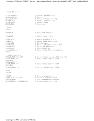 ! mesh 2D areas
ET,1, PLANE55 ! Thermal element only
MP,Dens,1,920 ! Density
mp,c,1,2.040 ! Specific heat capacity
mp,kxx,1,5 ! Thermal conductivity
ESIZE,0.05 ! Element size
AMESH,ALL ! Mesh area
FINISH
/SOLU
ANTYPE,4 ! Transient analysis
time,300 ! Time at end = 300
nropt,full ! Newton Raphson = full
lumpm,0 ! Lumped mass approx off
nsubst,20 ! 20 substeps
neqit,100 ! Max no. of iterations = 100
autots,off ! Auto time search on
lnsrch,on ! Line search on
outres,all,all ! Output data for all substeps
kbc,1
! fixed temp BC's
NSEL,S,LOC,Y,height ! select nodes on top with y=height
D,ALL,TEMP,500 ! apply fixed temp of 500K
NSEL,ALL
NSEL,s,LOC,Y,0
D,ALL,TEMP,100 ! apply fixed temp of 100K
NSEL,ALL
IC,all,Temp,100 ! Initial Conditions: 100K
SOLVE
FINISH
/POST1 ! Enter postprocessor
/CONT,1,8,100,,500 ! Define a contour range
PLNSOL,TEMP ! Plot temperature contour
ANTIME,20,0.5,,0,2,0,500 ! Animate temp over time
University of Alberta ANSYS Tutorials - www.mece.ualberta.ca/tutorials/ansys/CL/CIT/TransCond/Print.html
Copyright © 2003 University of Alberta
 