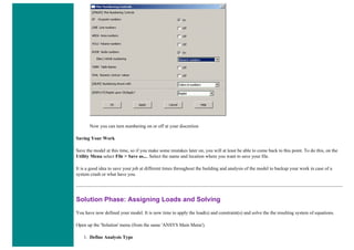 Now you can turn numbering on or off at your discretion
Saving Your Work
Save the model at this time, so if you make some mistakes later on, you will at least be able to come back to this point. To do this, on the
Utility Menu select File > Save as.... Select the name and location where you want to save your file.
It is a good idea to save your job at different times throughout the building and analysis of the model to backup your work in case of a
system crash or what have you.
Solution Phase: Assigning Loads and Solving
You have now defined your model. It is now time to apply the load(s) and constraint(s) and solve the the resulting system of equations.
Open up the 'Solution' menu (from the same 'ANSYS Main Menu').
1. Define Analysis Type
 