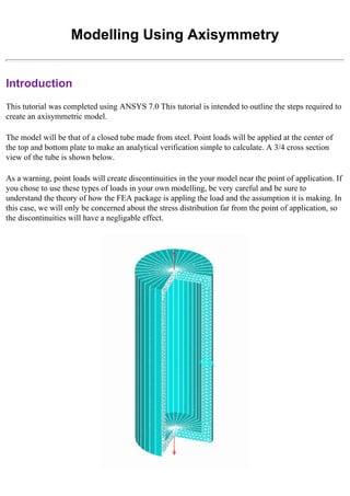 Modelling Using Axisymmetry
Introduction
This tutorial was completed using ANSYS 7.0 This tutorial is intended to outline the steps required to
create an axisymmetric model.
The model will be that of a closed tube made from steel. Point loads will be applied at the center of
the top and bottom plate to make an analytical verification simple to calculate. A 3/4 cross section
view of the tube is shown below.
As a warning, point loads will create discontinuities in the your model near the point of application. If
you chose to use these types of loads in your own modelling, be very careful and be sure to
understand the theory of how the FEA package is appling the load and the assumption it is making. In
this case, we will only be concerned about the stress distribution far from the point of application, so
the discontinuities will have a negligable effect.
 