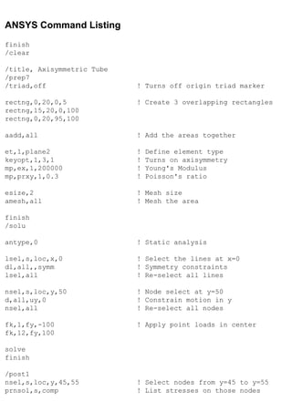 ANSYS Command Listing
finish
/clear
/title, Axisymmetric Tube
/prep7
/triad,off ! Turns off origin triad marker
rectng,0,20,0,5 ! Create 3 overlapping rectangles
rectng,15,20,0,100
rectng,0,20,95,100
aadd,all ! Add the areas together
et,1,plane2 ! Define element type
keyopt,1,3,1 ! Turns on axisymmetry
mp,ex,1,200000 ! Young's Modulus
mp,prxy,1,0.3 ! Poisson's ratio
esize,2 ! Mesh size
amesh,all ! Mesh the area
finish
/solu
antype,0 ! Static analysis
lsel,s,loc,x,0 ! Select the lines at x=0
dl,all,,symm ! Symmetry constraints
lsel,all ! Re-select all lines
nsel,s,loc,y,50 ! Node select at y=50
d,all,uy,0 ! Constrain motion in y
nsel,all ! Re-select all nodes
fk,1,fy,-100 ! Apply point loads in center
fk,12,fy,100
solve
finish
/post1
nsel,s,loc,y,45,55 ! Select nodes from y=45 to y=55
prnsol,s,comp ! List stresses on those nodes
 