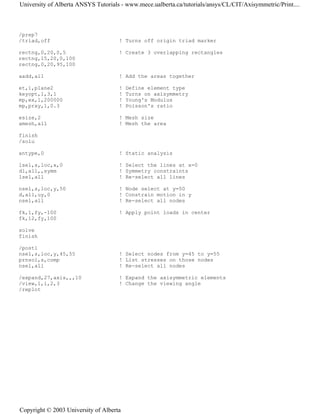 /prep7
/triad,off ! Turns off origin triad marker
rectng,0,20,0,5 ! Create 3 overlapping rectangles
rectng,15,20,0,100
rectng,0,20,95,100
aadd,all ! Add the areas together
et,1,plane2 ! Define element type
keyopt,1,3,1 ! Turns on axisymmetry
mp,ex,1,200000 ! Young's Modulus
mp,prxy,1,0.3 ! Poisson's ratio
esize,2 ! Mesh size
amesh,all ! Mesh the area
finish
/solu
antype,0 ! Static analysis
lsel,s,loc,x,0 ! Select the lines at x=0
dl,all,,symm ! Symmetry constraints
lsel,all ! Re-select all lines
nsel,s,loc,y,50 ! Node select at y=50
d,all,uy,0 ! Constrain motion in y
nsel,all ! Re-select all nodes
fk,1,fy,-100 ! Apply point loads in center
fk,12,fy,100
solve
finish
/post1
nsel,s,loc,y,45,55 ! Select nodes from y=45 to y=55
prnsol,s,comp ! List stresses on those nodes
nsel,all ! Re-select all nodes
/expand,27,axis,,,10 ! Expand the axisymmetric elements
/view,1,1,2,3 ! Change the viewing angle
/replot
University of Alberta ANSYS Tutorials - www.mece.ualberta.ca/tutorials/ansys/CL/CIT/Axisymmetric/Print....
Copyright © 2003 University of Alberta
 