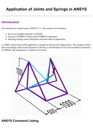 Application of Joints and Springs in ANSYS
Introduction
This tutorial was created using ANSYS 5.7.1. This tutorial will introduce:
● the use of multiple elements in ANSYS
● elements COMBIN7 (Joints) and COMBIN14 (Springs)
● obtaining/storing scalar information and store them as parameters.
A 1000N vertical load will be applied to a catapult as shown in the figure below. The catapult is built
from steel tubing with an outer diameter of 40 mm, a wall thickness of 10, and a modulus of elasticity
of 200GPa. The springs have a stiffness of 5 N/mm.
ANSYS Command Listing
 