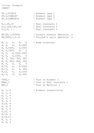 /title, Catapult
/PREP7
ET,1,PIPE16 ! Element type 1
ET,2,COMBIN7 ! Element type 2
ET,3,COMBIN14 ! Element type 3
R,1,40,10 ! Real constants 1
R,2,1e9,1e9,1e9 ! Real constants 2
R,3,5, , , ! Real constants 3
MP,EX,1,200000 ! Young's modulus (Material 1)
MP,PRXY,1,0.33 ! Poisson's ratio (Material 1)
N, 1, 0, 0, 0 ! Node locations
N, 2, 0, 0,1000
N, 3,1000, 0,1000
N, 4,1000, 0, 0
N, 5, 0,1000,1000
N, 6, 0,1000, 0
N, 7, 700, 700, 500
N, 8, 400, 400, 500
N, 9, 0, 0, 0
N,10, 0, 0,1000
N,11, 0, 0, 500
N,12, 0, 0,1500
N,13, 0, 0,-500
TYPE,1 ! Turn on Element 1
REAL,1 ! Turn on Real constants 1
MAT,1 ! Turn on Material 1
E, 1, 6 ! Element connectivity
E, 2, 5
E, 1, 4
E, 2, 3
E, 3, 4
E,10, 8
E, 9, 8
E, 7, 8
E,12, 5
E,13, 6
E,12,13
E, 5, 3
E, 6, 4
 
