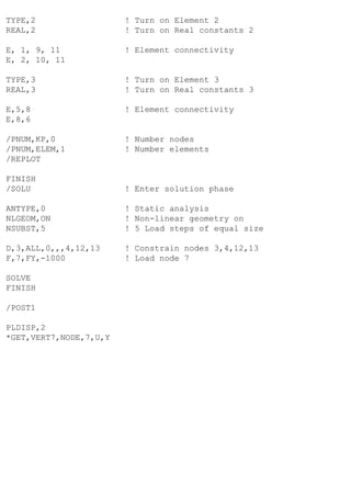 TYPE,2 ! Turn on Element 2
REAL,2 ! Turn on Real constants 2
E, 1, 9, 11 ! Element connectivity
E, 2, 10, 11
TYPE,3 ! Turn on Element 3
REAL,3 ! Turn on Real constants 3
E,5,8 ! Element connectivity
E,8,6
/PNUM,KP,0 ! Number nodes
/PNUM,ELEM,1 ! Number elements
/REPLOT
FINISH
/SOLU ! Enter solution phase
ANTYPE,0 ! Static analysis
NLGEOM,ON ! Non-linear geometry on
NSUBST,5 ! 5 Load steps of equal size
D,3,ALL,0,,,4,12,13 ! Constrain nodes 3,4,12,13
F,7,FY,-1000 ! Load node 7
SOLVE
FINISH
/POST1
PLDISP,2
*GET,VERT7,NODE,7,U,Y
 