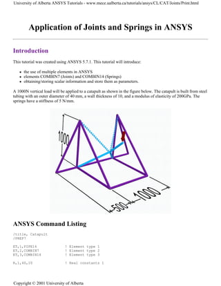 Application of Joints and Springs in ANSYS
Introduction
This tutorial was created using ANSYS 5.7.1. This tutorial will introduce:
z the use of multiple elements in ANSYS
z elements COMBIN7 (Joints) and COMBIN14 (Springs)
z obtaining/storing scalar information and store them as parameters.
A 1000N vertical load will be applied to a catapult as shown in the figure below. The catapult is built from steel
tubing with an outer diameter of 40 mm, a wall thickness of 10, and a modulus of elasticity of 200GPa. The
springs have a stiffness of 5 N/mm.
ANSYS Command Listing
/title, Catapult
/PREP7
ET,1,PIPE16 ! Element type 1
ET,2,COMBIN7 ! Element type 2
ET,3,COMBIN14 ! Element type 3
R,1,40,10 ! Real constants 1
University of Alberta ANSYS Tutorials - www.mece.ualberta.ca/tutorials/ansys/CL/CAT/Joints/Print.html
Copyright © 2001 University of Alberta
 