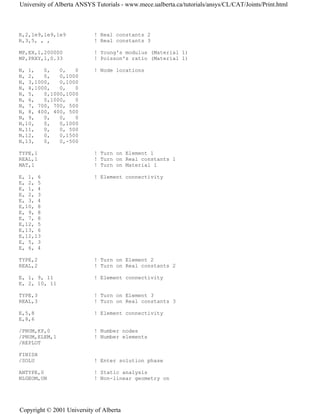 R,2,1e9,1e9,1e9 ! Real constants 2
R,3,5, , , ! Real constants 3
MP,EX,1,200000 ! Young's modulus (Material 1)
MP,PRXY,1,0.33 ! Poisson's ratio (Material 1)
N, 1, 0, 0, 0 ! Node locations
N, 2, 0, 0,1000
N, 3,1000, 0,1000
N, 4,1000, 0, 0
N, 5, 0,1000,1000
N, 6, 0,1000, 0
N, 7, 700, 700, 500
N, 8, 400, 400, 500
N, 9, 0, 0, 0
N,10, 0, 0,1000
N,11, 0, 0, 500
N,12, 0, 0,1500
N,13, 0, 0,-500
TYPE,1 ! Turn on Element 1
REAL,1 ! Turn on Real constants 1
MAT,1 ! Turn on Material 1
E, 1, 6 ! Element connectivity
E, 2, 5
E, 1, 4
E, 2, 3
E, 3, 4
E,10, 8
E, 9, 8
E, 7, 8
E,12, 5
E,13, 6
E,12,13
E, 5, 3
E, 6, 4
TYPE,2 ! Turn on Element 2
REAL,2 ! Turn on Real constants 2
E, 1, 9, 11 ! Element connectivity
E, 2, 10, 11
TYPE,3 ! Turn on Element 3
REAL,3 ! Turn on Real constants 3
E,5,8 ! Element connectivity
E,8,6
/PNUM,KP,0 ! Number nodes
/PNUM,ELEM,1 ! Number elements
/REPLOT
FINISH
/SOLU ! Enter solution phase
ANTYPE,0 ! Static analysis
NLGEOM,ON ! Non-linear geometry on
University of Alberta ANSYS Tutorials - www.mece.ualberta.ca/tutorials/ansys/CL/CAT/Joints/Print.html
Copyright © 2001 University of Alberta
 