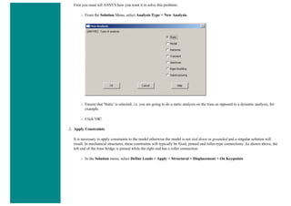 First you must tell ANSYS how you want it to solve this problem:
❍ From the Solution Menu, select Analysis Type > New Analysis.
❍ Ensure that 'Static' is selected; i.e. you are going to do a static analysis on the truss as opposed to a dynamic analysis, for
example.
❍ Click 'OK'.
2. Apply Constraints
It is necessary to apply constraints to the model otherwise the model is not tied down or grounded and a singular solution will
result. In mechanical structures, these constraints will typically be fixed, pinned and roller-type connections. As shown above, the
left end of the truss bridge is pinned while the right end has a roller connection.
❍ In the Solution menu, select Define Loads > Apply > Structural > Displacement > On Keypoints
 