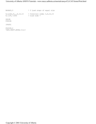 NSUBST,5 ! 5 Load steps of equal size
D,3,ALL,0,,,4,12,13 ! Constrain nodes 3,4,12,13
F,7,FY,-1000 ! Load node 7
SOLVE
FINISH
/POST1
PLDISP,2
*GET,VERT7,NODE,7,U,Y
University of Alberta ANSYS Tutorials - www.mece.ualberta.ca/tutorials/ansys/CL/CAT/Joints/Print.html
Copyright © 2001 University of Alberta
 