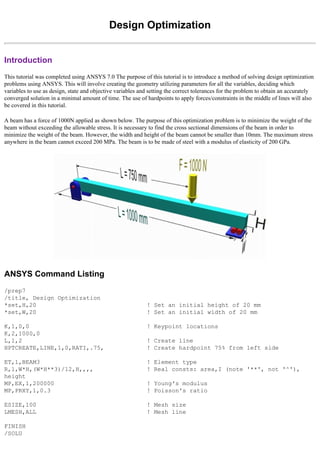 Design Optimization
Introduction
This tutorial was completed using ANSYS 7.0 The purpose of this tutorial is to introduce a method of solving design optimization
problems using ANSYS. This will involve creating the geometry utilizing parameters for all the variables, deciding which
variables to use as design, state and objective variables and setting the correct tolerances for the problem to obtain an accurately
converged solution in a minimal amount of time. The use of hardpoints to apply forces/constraints in the middle of lines will also
be covered in this tutorial.
A beam has a force of 1000N applied as shown below. The purpose of this optimization problem is to minimize the weight of the
beam without exceeding the allowable stress. It is necessary to find the cross sectional dimensions of the beam in order to
minimize the weight of the beam. However, the width and height of the beam cannot be smaller than 10mm. The maximum stress
anywhere in the beam cannot exceed 200 MPa. The beam is to be made of steel with a modulus of elasticity of 200 GPa.
ANSYS Command Listing
/prep7
/title, Design Optimization
*set,H,20 ! Set an initial height of 20 mm
*set,W,20 ! Set an initial width of 20 mm
K,1,0,0 ! Keypoint locations
K,2,1000,0
L,1,2 ! Create line
HPTCREATE,LINE,1,0,RATI,.75, ! Create hardpoint 75% from left side
ET,1,BEAM3 ! Element type
R,1,W*H,(W*H**3)/12,H,,,, ! Real consts: area,I (note '**', not '^'),
height
MP,EX,1,200000 ! Young's modulus
MP,PRXY,1,0.3 ! Poisson's ratio
ESIZE,100 ! Mesh size
LMESH,ALL ! Mesh line
FINISH
/SOLU
 
