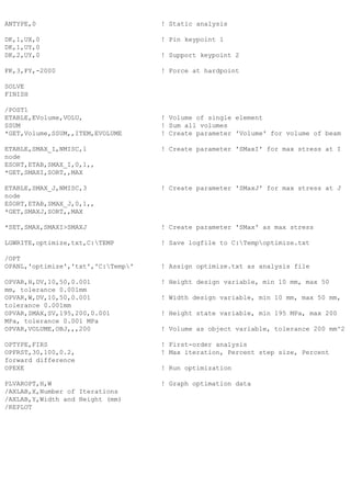 ANTYPE,0 ! Static analysis
DK,1,UX,0 ! Pin keypoint 1
DK,1,UY,0
DK,2,UY,0 ! Support keypoint 2
FK,3,FY,-2000 ! Force at hardpoint
SOLVE
FINISH
/POST1
ETABLE,EVolume,VOLU, ! Volume of single element
SSUM ! Sum all volumes
*GET,Volume,SSUM,,ITEM,EVOLUME ! Create parameter 'Volume' for volume of beam
ETABLE,SMAX_I,NMISC,1 ! Create parameter 'SMaxI' for max stress at I
node
ESORT,ETAB,SMAX_I,0,1,,
*GET,SMAXI,SORT,,MAX
ETABLE,SMAX_J,NMISC,3 ! Create parameter 'SMaxJ' for max stress at J
node
ESORT,ETAB,SMAX_J,0,1,,
*GET,SMAXJ,SORT,,MAX
*SET,SMAX,SMAXI>SMAXJ ! Create parameter 'SMax' as max stress
LGWRITE,optimize,txt,C:TEMP ! Save logfile to C:Tempoptimize.txt
/OPT
OPANL,'optimize','txt','C:Temp' ! Assign optimize.txt as analysis file
OPVAR,H,DV,10,50,0.001 ! Height design variable, min 10 mm, max 50
mm, tolerance 0.001mm
OPVAR,W,DV,10,50,0.001 ! Width design variable, min 10 mm, max 50 mm,
tolerance 0.001mm
OPVAR,SMAX,SV,195,200,0.001 ! Height state variable, min 195 MPa, max 200
MPa, tolerance 0.001 MPa
OPVAR,VOLUME,OBJ,,,200 ! Volume as object variable, tolerance 200 mm^2
OPTYPE,FIRS ! First-order analysis
OPFRST,30,100,0.2, ! Max iteration, Percent step size, Percent
forward difference
OPEXE ! Run optimization
PLVAROPT,H,W ! Graph optimation data
/AXLAB,X,Number of Iterations
/AXLAB,Y,Width and Height (mm)
/REPLOT
 