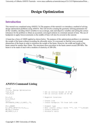Design Optimization
Introduction
This tutorial was completed using ANSYS 7.0 The purpose of this tutorial is to introduce a method of solving
design optimization problems using ANSYS. This will involve creating the geometry utilizing parameters for
all the variables, deciding which variables to use as design, state and objective variables and setting the correct
tolerances for the problem to obtain an accurately converged solution in a minimal amount of time. The use of
hardpoints to apply forces/constraints in the middle of lines will also be covered in this tutorial.
A beam has a force of 1000N applied as shown below. The purpose of this optimization problem is to minimize
the weight of the beam without exceeding the allowable stress. It is necessary to find the cross sectional
dimensions of the beam in order to minimize the weight of the beam. However, the width and height of the
beam cannot be smaller than 10mm. The maximum stress anywhere in the beam cannot exceed 200 MPa. The
beam is to be made of steel with a modulus of elasticity of 200 GPa.
ANSYS Command Listing
/prep7
/title, Design Optimization
*set,H,20 ! Set an initial height of 20 mm
*set,W,20 ! Set an initial width of 20 mm
K,1,0,0 ! Keypoint locations
K,2,1000,0
L,1,2 ! Create line
HPTCREATE,LINE,1,0,RATI,.75, ! Create hardpoint 75% from left side
ET,1,BEAM3 ! Element type
R,1,W*H,(W*H**3)/12,H,,,, ! Real consts: area,I (note '**', not '^'),height
MP,EX,1,200000 ! Young's modulus
MP,PRXY,1,0.3 ! Poisson's ratio
University of Alberta ANSYS Tutorials - www.mece.ualberta.ca/tutorials/ansys/CL/CAT/Optimization/Print....
Copyright © 2001 University of Alberta
 