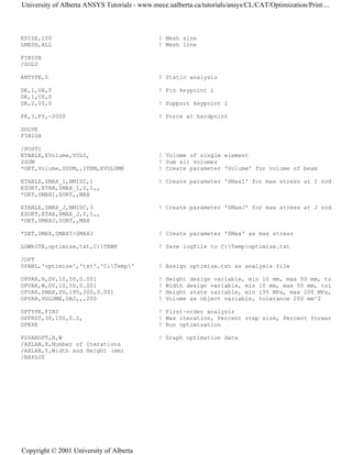 ESIZE,100 ! Mesh size
LMESH,ALL ! Mesh line
FINISH
/SOLU
ANTYPE,0 ! Static analysis
DK,1,UX,0 ! Pin keypoint 1
DK,1,UY,0
DK,2,UY,0 ! Support keypoint 2
FK,3,FY,-2000 ! Force at hardpoint
SOLVE
FINISH
/POST1
ETABLE,EVolume,VOLU, ! Volume of single element
SSUM ! Sum all volumes
*GET,Volume,SSUM,,ITEM,EVOLUME ! Create parameter 'Volume' for volume of beam
ETABLE,SMAX_I,NMISC,1 ! Create parameter 'SMaxI' for max stress at I nod
ESORT,ETAB,SMAX_I,0,1,,
*GET,SMAXI,SORT,,MAX
ETABLE,SMAX_J,NMISC,3 ! Create parameter 'SMaxJ' for max stress at J nod
ESORT,ETAB,SMAX_J,0,1,,
*GET,SMAXJ,SORT,,MAX
*SET,SMAX,SMAXI>SMAXJ ! Create parameter 'SMax' as max stress
LGWRITE,optimize,txt,C:TEMP ! Save logfile to C:Tempoptimize.txt
/OPT
OPANL,'optimize','txt','C:Temp' ! Assign optimize.txt as analysis file
OPVAR,H,DV,10,50,0.001 ! Height design variable, min 10 mm, max 50 mm, to
OPVAR,W,DV,10,50,0.001 ! Width design variable, min 10 mm, max 50 mm, tol
OPVAR,SMAX,SV,195,200,0.001 ! Height state variable, min 195 MPa, max 200 MPa,
OPVAR,VOLUME,OBJ,,,200 ! Volume as object variable, tolerance 200 mm^2
OPTYPE,FIRS ! First-order analysis
OPFRST,30,100,0.2, ! Max iteration, Percent step size, Percent forwar
OPEXE ! Run optimization
PLVAROPT,H,W ! Graph optimation data
/AXLAB,X,Number of Iterations
/AXLAB,Y,Width and Height (mm)
/REPLOT
University of Alberta ANSYS Tutorials - www.mece.ualberta.ca/tutorials/ansys/CL/CAT/Optimization/Print....
Copyright © 2001 University of Alberta
 
