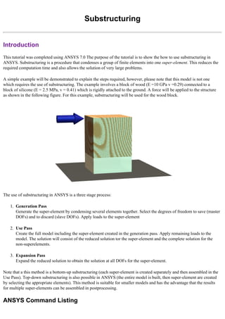 Substructuring
Introduction
This tutorial was completed using ANSYS 7.0 The purpose of the tutorial is to show the how to use substructuring in
ANSYS. Substructuring is a procedure that condenses a group of finite elements into one super-element. This reduces the
required computation time and also allows the solution of very large problems.
A simple example will be demonstrated to explain the steps required, however, please note that this model is not one
which requires the use of substructuring. The example involves a block of wood (E =10 GPa v =0.29) connected to a
block of silicone (E = 2.5 MPa, v = 0.41) which is rigidly attached to the ground. A force will be applied to the structure
as shown in the following figure. For this example, substructuring will be used for the wood block.
The use of substructuring in ANSYS is a three stage process:
1. Generation Pass
Generate the super-element by condensing several elements together. Select the degrees of freedom to save (master
DOFs) and to discard (slave DOFs). Apply loads to the super-element
2. Use Pass
Create the full model including the super-element created in the generation pass. Apply remaining loads to the
model. The solution will consist of the reduced solution tor the super-element and the complete solution for the
non-superelements.
3. Expansion Pass
Expand the reduced solution to obtain the solution at all DOFs for the super-element.
Note that a this method is a bottom-up substructuring (each super-element is created separately and then assembled in the
Use Pass). Top-down substructuring is also possible in ANSYS (the entire model is built, then super-element are created
by selecting the appropriate elements). This method is suitable for smaller models and has the advantage that the results
for multiple super-elements can be assembled in postprocessing.
ANSYS Command Listing
 