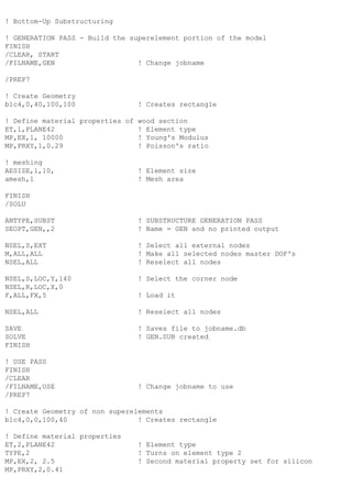 ! Bottom-Up Substructuring
! GENERATION PASS - Build the superelement portion of the model
FINISH
/CLEAR, START
/FILNAME,GEN ! Change jobname
/PREP7
! Create Geometry
blc4,0,40,100,100 ! Creates rectangle
! Define material properties of wood section
ET,1,PLANE42 ! Element type
MP,EX,1, 10000 ! Young's Modulus
MP,PRXY,1,0.29 ! Poisson's ratio
! meshing
AESIZE,1,10, ! Element size
amesh,1 ! Mesh area
FINISH
/SOLU
ANTYPE,SUBST ! SUBSTRUCTURE GENERATION PASS
SEOPT,GEN,,2 ! Name = GEN and no printed output
NSEL,S,EXT ! Select all external nodes
M,ALL,ALL ! Make all selected nodes master DOF's
NSEL,ALL ! Reselect all nodes
NSEL,S,LOC,Y,140 ! Select the corner node
NSEL,R,LOC,X,0
F,ALL,FX,5 ! Load it
NSEL,ALL ! Reselect all nodes
SAVE ! Saves file to jobname.db
SOLVE ! GEN.SUB created
FINISH
! USE PASS
FINISH
/CLEAR
/FILNAME,USE ! Change jobname to use
/PREP7
! Create Geometry of non superelements
blc4,0,0,100,40 ! Creates rectangle
! Define material properties
ET,2,PLANE42 ! Element type
TYPE,2 ! Turns on element type 2
MP,EX,2, 2.5 ! Second material property set for silicon
MP,PRXY,2,0.41
 