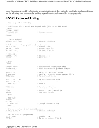 super-element are created by selecting the appropriate elements). This method is suitable for smaller models and
has the advantage that the results for multiple super-elements can be assembled in postprocessing.
ANSYS Command Listing
! Bottom-Up Substructuring
! GENERATION PASS - Build the superelement portion of the model
FINISH
/CLEAR, START
/FILNAME,GEN ! Change jobname
/PREP7
! Create Geometry
blc4,0,40,100,100 ! Creates rectangle
! Define material properties of wood section
ET,1,PLANE42 ! Element type
MP,EX,1, 10000 ! Young's Modulus
MP,PRXY,1,0.29 ! Poisson's ratio
! meshing
AESIZE,1,10, ! Element size
amesh,1 ! Mesh area
FINISH
/SOLU
ANTYPE,SUBST ! SUBSTRUCTURE GENERATION PASS
SEOPT,GEN,,2 ! Name = GEN and no printed output
NSEL,S,EXT ! Select all external nodes
M,ALL,ALL ! Make all selected nodes master DOF's
NSEL,ALL ! Reselect all nodes
NSEL,S,LOC,Y,140 ! Select the corner node
NSEL,R,LOC,X,0
F,ALL,FX,5 ! Load it
NSEL,ALL ! Reselect all nodes
SAVE ! Saves file to jobname.db
SOLVE ! GEN.SUB created
FINISH
! USE PASS
FINISH
/CLEAR
/FILNAME,USE ! Change jobname to use
/PREP7
! Create Geometry of non superelements
blc4,0,0,100,40 ! Creates rectangle
! Define material properties
ET,2,PLANE42 ! Element type
TYPE,2 ! Turns on element type 2
University of Alberta ANSYS Tutorials - www.mece.ualberta.ca/tutorials/ansys/CL/CAT/Substructuring/Prin...
Copyright © 2001 University of Alberta
 