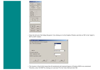 ❍ Select the left end of the bridge (Keypoint 1) by clicking on it in the Graphics Window and click on 'OK' in the 'Apply U,
ROT on KPs' window.
❍ This location is fixed which means that all translational and rotational degrees of freedom (DOFs) are constrained.
Therefore, select 'All DOF' by clicking on it and enter '0' in the Value field and click 'OK'.
 