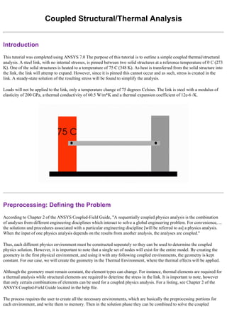 Coupled Structural/Thermal Analysis
Introduction
This tutorial was completed using ANSYS 7.0 The purpose of this tutorial is to outline a simple coupled thermal/structural
analysis. A steel link, with no internal stresses, is pinned between two solid structures at a reference temperature of 0 C (273
K). One of the solid structures is heated to a temperature of 75 C (348 K). As heat is transferred from the solid structure into
the link, the link will attemp to expand. However, since it is pinned this cannot occur and as such, stress is created in the
link. A steady-state solution of the resulting stress will be found to simplify the analysis.
Loads will not be applied to the link, only a temperature change of 75 degrees Celsius. The link is steel with a modulus of
elasticity of 200 GPa, a thermal conductivity of 60.5 W/m*K and a thermal expansion coefficient of 12e-6 /K.
Preprocessing: Defining the Problem
According to Chapter 2 of the ANSYS Coupled-Field Guide, "A sequentially coupled physics analysis is the combination
of analyses from different engineering disciplines which interact to solve a global engineering problem. For convenience, ...
the solutions and procedures associated with a particular engineering discipline [will be referred to as] a physics analysis.
When the input of one physics analysis depends on the results from another analysis, the analyses are coupled."
Thus, each different physics environment must be constructed seperately so they can be used to determine the coupled
physics solution. However, it is important to note that a single set of nodes will exist for the entire model. By creating the
geometry in the first physical environment, and using it with any following coupled environments, the geometry is kept
constant. For our case, we will create the geometry in the Thermal Environment, where the thermal effects will be applied.
Although the geometry must remain constant, the element types can change. For instance, thermal elements are required for
a thermal analysis while structural elements are required to deterime the stress in the link. It is important to note, however
that only certain combinations of elements can be used for a coupled physics analysis. For a listing, see Chapter 2 of the
ANSYS Coupled-Field Guide located in the help file.
The process requires the user to create all the necessary environments, which are basically the preprocessing portions for
each environment, and write them to memory. Then in the solution phase they can be combined to solve the coupled
 