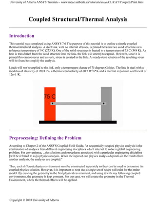 Coupled Structural/Thermal Analysis
Introduction
This tutorial was completed using ANSYS 7.0 The purpose of this tutorial is to outline a simple coupled
thermal/structural analysis. A steel link, with no internal stresses, is pinned between two solid structures at a
reference temperature of 0 C (273 K). One of the solid structures is heated to a temperature of 75 C (348 K). As
heat is transferred from the solid structure into the link, the link will attemp to expand. However, since it is
pinned this cannot occur and as such, stress is created in the link. A steady-state solution of the resulting stress
will be found to simplify the analysis.
Loads will not be applied to the link, only a temperature change of 75 degrees Celsius. The link is steel with a
modulus of elasticity of 200 GPa, a thermal conductivity of 60.5 W/m*K and a thermal expansion coefficient of
12e-6 /K.
Preprocessing: Defining the Problem
According to Chapter 2 of the ANSYS Coupled-Field Guide, "A sequentially coupled physics analysis is the
combination of analyses from different engineering disciplines which interact to solve a global engineering
problem. For convenience, ...the solutions and procedures associated with a particular engineering discipline
[will be referred to as] a physics analysis. When the input of one physics analysis depends on the results from
another analysis, the analyses are coupled."
Thus, each different physics environment must be constructed seperately so they can be used to determine the
coupled physics solution. However, it is important to note that a single set of nodes will exist for the entire
model. By creating the geometry in the first physical environment, and using it with any following coupled
environments, the geometry is kept constant. For our case, we will create the geometry in the Thermal
Environment, where the thermal effects will be applied.
University of Alberta ANSYS Tutorials - www.mece.ualberta.ca/tutorials/ansys/CL/CAT/Coupled/Print.html
Copyright © 2003 University of Alberta
 
