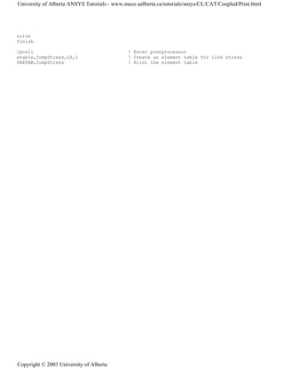solve
finish
/post1 ! Enter postprocessor
etable,CompStress,LS,1 ! Create an element table for link stress
PRETAB,CompStress ! Print the element table
University of Alberta ANSYS Tutorials - www.mece.ualberta.ca/tutorials/ansys/CL/CAT/Coupled/Print.html
Copyright © 2003 University of Alberta
 